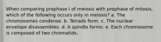 When comparing prophase I of meiosis with prophase of mitosis, which of the following occurs only in meiosis? a. The chromosomes condense. b. Tetrads form. c. The nuclear envelope disassembles. d. A spindle forms. e. Each chromosome is composed of two chromatids.