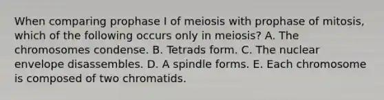 When comparing prophase I of meiosis with prophase of mitosis, which of the following occurs only in meiosis? A. The chromosomes condense. B. Tetrads form. C. The nuclear envelope disassembles. D. A spindle forms. E. Each chromosome is composed of two chromatids.