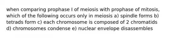 when comparing prophase I of meiosis with prophase of mitosis, which of the following occurs only in meiosis a) spindle forms b) tetrads form c) each chromosome is composed of 2 chromatids d) chromosomes condense e) nuclear envelope disassembles