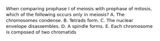 When comparing prophase I of meiosis with prophase of mitosis, which of the following occurs only in meiosis? A. The chromosomes condense. B. Tetrads form. C. The nuclear envelope disassembles. D. A spindle forms. E. Each chromosome is composed of two chromatids