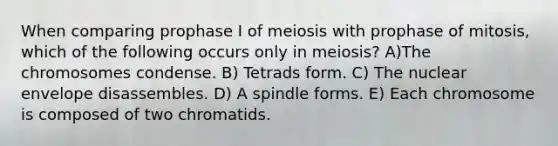 When comparing prophase I of meiosis with prophase of mitosis, which of the following occurs only in meiosis? A)The chromosomes condense. B) Tetrads form. C) The nuclear envelope disassembles. D) A spindle forms. E) Each chromosome is composed of two chromatids.