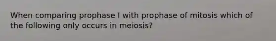 When comparing prophase I with prophase of mitosis which of the following only occurs in meiosis?