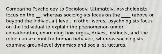 Comparing Psychology to Sociology: Ultimately, psychologists focus on the __, whereas sociologists focus on the ____ (above or beyond the individual) level. In other words, psychologists focus on the individual to explain the phenomenon under consideration, examining how urges, drives, instincts, and the mind can account for human behavior, whereas sociologists examine group-level dynamics and social structures.