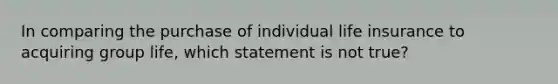 In comparing the purchase of individual life insurance to acquiring group life, which statement is not true?