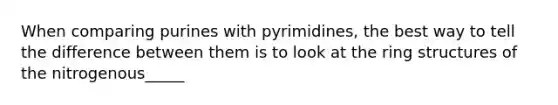 When comparing purines with pyrimidines, the best way to tell the difference between them is to look at the ring structures of the nitrogenous_____