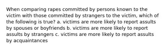 When comparing rapes committed by persons known to the victim with those committed by strangers to the victim, which of the following is true? a. victims are more likely to report assults by spouses or boyfriends b. victims are more likely to report assults by strangers c. victims are more likely to report assults by acquaintances