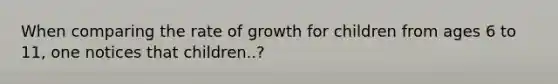 When comparing the rate of growth for children from ages 6 to 11, one notices that children..?