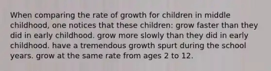 When comparing the rate of growth for children in middle childhood, one notices that these children: grow faster than they did in early childhood. grow more slowly than they did in early childhood. have a tremendous growth spurt during the school years. grow at the same rate from ages 2 to 12.