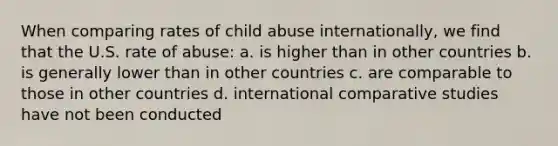 When comparing rates of child abuse internationally, we find that the U.S. rate of abuse: a. is higher than in other countries b. is generally lower than in other countries c. are comparable to those in other countries d. international comparative studies have not been conducted