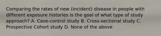 Comparing the rates of new (incident) disease in people with different exposure histories is the goal of what type of study approach? A. Case-control study B. Cross-sectional study C. Prospective Cohort study D. None of the above