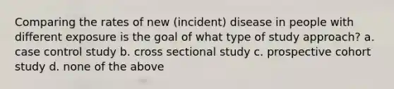 Comparing the rates of new (incident) disease in people with different exposure is the goal of what type of study approach? a. case control study b. cross sectional study c. prospective cohort study d. none of the above