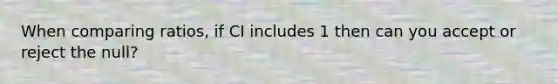 When comparing ratios, if CI includes 1 then can you accept or reject the null?