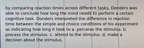 by comparing reaction times across different tasks, Donders was able to conclude how long the mind needs to perform a certain cognitive task. Donders interpreted the difference in reaction time between the simple and choice conditions of his experiment as indicating how long it took to a. perceive the stimulus. b. process the stimulus. c. attend to the stimulus. d. make a decision about the stimulus.