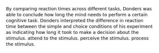 By comparing reaction times across different tasks, Donders was able to conclude how long the mind needs to perform a certain cognitive task. Donders interpreted the difference in reaction time between the simple and choice conditions of his experiment as indicating how long it took to make a decision about the stimulus. attend to the stimulus. perceive the stimulus. process the stimulus.