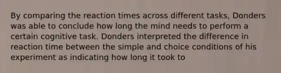 By comparing the reaction times across different tasks, Donders was able to conclude how long the mind needs to perform a certain cognitive task. Donders interpreted the difference in reaction time between the simple and choice conditions of his experiment as indicating how long it took to