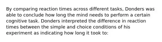 By comparing reaction times across different tasks, Donders was able to conclude how long the mind needs to perform a certain cognitive task. Donders interpreted the difference in reaction times between the simple and choice conditions of his experiment as indicating how long it took to: