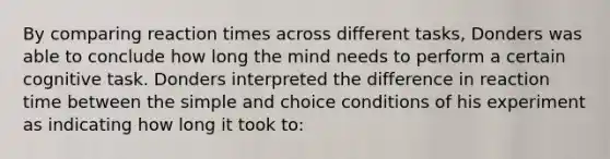 By comparing reaction times across different tasks, Donders was able to conclude how long the mind needs to perform a certain cognitive task. Donders interpreted the difference in reaction time between the simple and choice conditions of his experiment as indicating how long it took to: