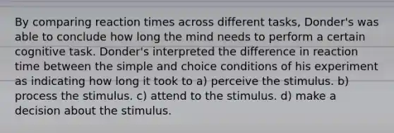 By comparing reaction times across different tasks, Donder's was able to conclude how long the mind needs to perform a certain cognitive task. Donder's interpreted the difference in reaction time between the simple and choice conditions of his experiment as indicating how long it took to a) perceive the stimulus. b) process the stimulus. c) attend to the stimulus. d) make a decision about the stimulus.