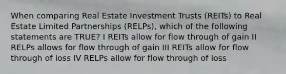 When comparing Real Estate Investment Trusts (REITs) to Real Estate Limited Partnerships (RELPs), which of the following statements are TRUE? I REITs allow for flow through of gain II RELPs allows for flow through of gain III REITs allow for flow through of loss IV RELPs allow for flow through of loss