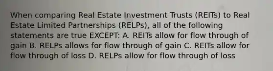 When comparing Real Estate Investment Trusts (REITs) to Real Estate Limited Partnerships (RELPs), all of the following statements are true EXCEPT: A. REITs allow for flow through of gain B. RELPs allows for flow through of gain C. REITs allow for flow through of loss D. RELPs allow for flow through of loss