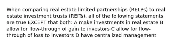 When comparing real estate limited partnerships (RELPs) to real estate investment trusts (REITs), all of the following statements are true EXCEPT that both: A make investments in real estate B allow for flow-through of gain to investors C allow for flow-through of loss to investors D have centralized management