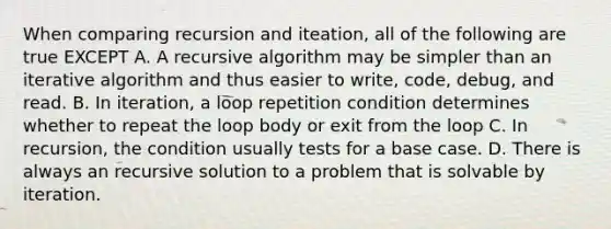 When comparing recursion and iteation, all of the following are true EXCEPT A. A recursive algorithm may be simpler than an iterative algorithm and thus easier to write, code, debug, and read. B. In iteration, a loop repetition condition determines whether to repeat the loop body or exit from the loop C. In recursion, the condition usually tests for a base case. D. There is always an recursive solution to a problem that is solvable by iteration.