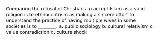 Comparing the refusal of Christians to accept Islam as a valid religion is to ethnocentrism as making a sincere effort to understand the practice of having multiple wives in some societies is to ________. a. public sociology b. cultural relativism c. value contradiction d. culture shock