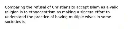 Comparing the refusal of Christians to accept Islam as a valid religion is to ethnocentrism as making a sincere effort to understand the practice of having multiple wives in some societies is