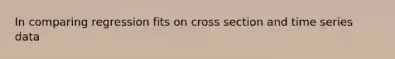 In comparing regression fits on cross section and time series data