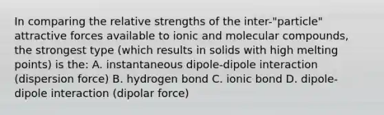 In comparing the relative strengths of the inter-"particle" attractive forces available to ionic and molecular compounds, the strongest type (which results in solids with high melting points) is the: A. instantaneous dipole-dipole interaction (dispersion force) B. hydrogen bond C. ionic bond D. dipole-dipole interaction (dipolar force)