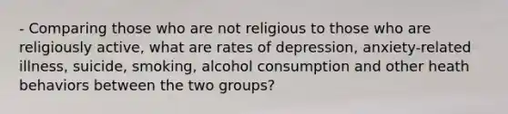 - Comparing those who are not religious to those who are religiously active, what are rates of depression, anxiety-related illness, suicide, smoking, alcohol consumption and other heath behaviors between the two groups?