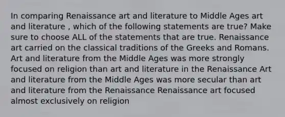 In comparing Renaissance art and literature to Middle Ages art and literature , which of the following statements are true? Make sure to choose ALL of the statements that are true. Renaissance art carried on the classical traditions of the Greeks and Romans. Art and literature from the Middle Ages was more strongly focused on religion than art and literature in the Renaissance Art and literature from the Middle Ages was more secular than art and literature from the Renaissance Renaissance art focused almost exclusively on religion