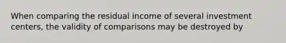 When comparing the residual income of several investment centers, the validity of comparisons may be destroyed by