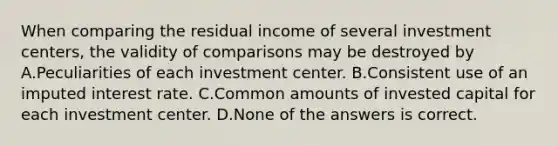 When comparing the residual income of several investment centers, the validity of comparisons may be destroyed by A.Peculiarities of each investment center. B.Consistent use of an imputed interest rate. C.Common amounts of invested capital for each investment center. D.None of the answers is correct.