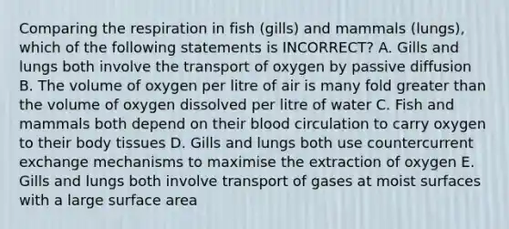 Comparing the respiration in fish (gills) and mammals (lungs), which of the following statements is INCORRECT? A. Gills and lungs both involve the transport of oxygen by passive diffusion B. The volume of oxygen per litre of air is many fold greater than the volume of oxygen dissolved per litre of water C. Fish and mammals both depend on their blood circulation to carry oxygen to their body tissues D. Gills and lungs both use countercurrent exchange mechanisms to maximise the extraction of oxygen E. Gills and lungs both involve transport of gases at moist surfaces with a large surface area