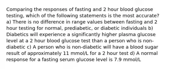 Comparing the responses of fasting and 2 hour blood glucose testing, which of the following statements is the most accurate? a) There is no difference in range values between fasting and 2 hour testing for normal, prediabetic, or diabetic individuals b) Diabetics will experience a significantly higher plasma glucose level at a 2 hour blood glucose test than a person who is non-diabetic c) A person who is non-diabetic will have a blood sugar result of approximately 11 mmol/L for a 2 hour test d) A normal response for a fasting serum glucose level is 7.9 mmol/L