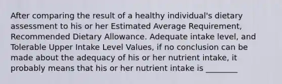 After comparing the result of a healthy individual's dietary assessment to his or her Estimated Average Requirement, Recommended Dietary Allowance. Adequate intake level, and Tolerable Upper Intake Level Values, if no conclusion can be made about the adequacy of his or her nutrient intake, it probably means that his or her nutrient intake is ________