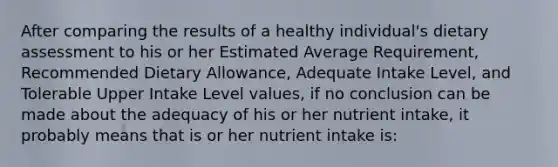 After comparing the results of a healthy individual's dietary assessment to his or her Estimated Average Requirement, Recommended Dietary Allowance, Adequate Intake Level, and Tolerable Upper Intake Level values, if no conclusion can be made about the adequacy of his or her nutrient intake, it probably means that is or her nutrient intake is: