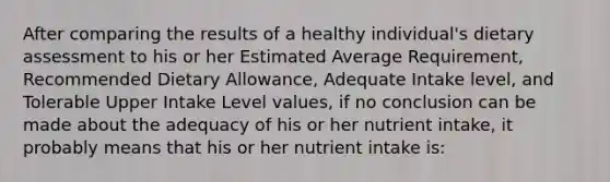 After comparing the results of a healthy individual's dietary assessment to his or her Estimated Average Requirement, Recommended Dietary Allowance, Adequate Intake level, and Tolerable Upper Intake Level values, if no conclusion can be made about the adequacy of his or her nutrient intake, it probably means that his or her nutrient intake is: