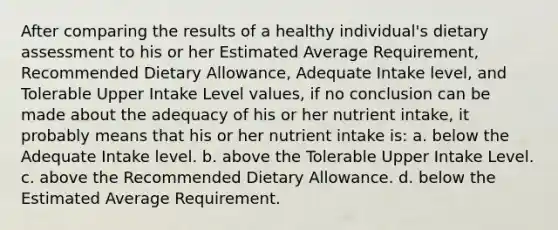 After comparing the results of a healthy individual's dietary assessment to his or her Estimated Average Requirement, Recommended Dietary Allowance, Adequate Intake level, and Tolerable Upper Intake Level values, if no conclusion can be made about the adequacy of his or her nutrient intake, it probably means that his or her nutrient intake is: a. below the Adequate Intake level. b. above the Tolerable Upper Intake Level. c. above the Recommended Dietary Allowance. d. below the Estimated Average Requirement.