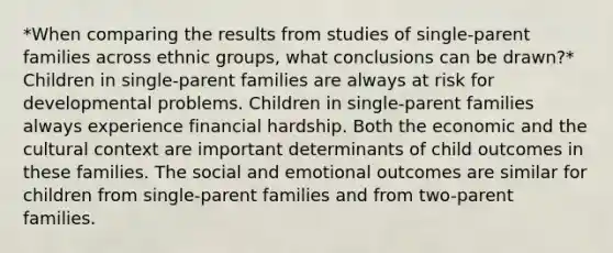 *When comparing the results from studies of single-parent families across ethnic groups, what conclusions can be drawn?* Children in single-parent families are always at risk for developmental problems. Children in single-parent families always experience financial hardship. Both the economic and the cultural context are important determinants of child outcomes in these families. The social and emotional outcomes are similar for children from single-parent families and from two-parent families.