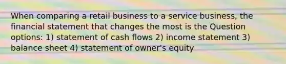 When comparing a retail business to a service business, the financial statement that changes the most is the Question options: 1) statement of cash flows 2) income statement 3) balance sheet 4) statement of owner's equity