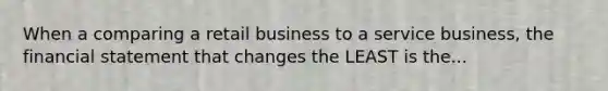 When a comparing a retail business to a service business, the financial statement that changes the LEAST is the...