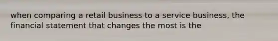 when comparing a retail business to a service business, the financial statement that changes the most is the