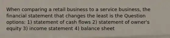 When comparing a retail business to a service business, the financial statement that changes the least is the Question options: 1) statement of cash flows 2) statement of owner's equity 3) <a href='https://www.questionai.com/knowledge/kCPMsnOwdm-income-statement' class='anchor-knowledge'>income statement</a> 4) balance sheet