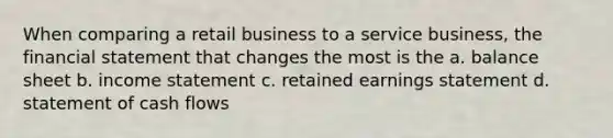 When comparing a retail business to a service business, the financial statement that changes the most is the a. balance sheet b. income statement c. retained earnings statement d. statement of cash flows