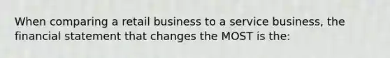 When comparing a retail business to a service business, the financial statement that changes the MOST is the: