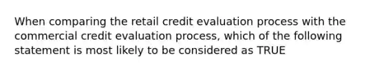 When comparing the retail credit evaluation process with the commercial credit evaluation process, which of the following statement is most likely to be considered as TRUE