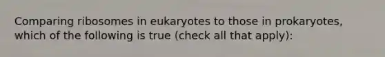 Comparing ribosomes in eukaryotes to those in prokaryotes, which of the following is true (check all that apply):