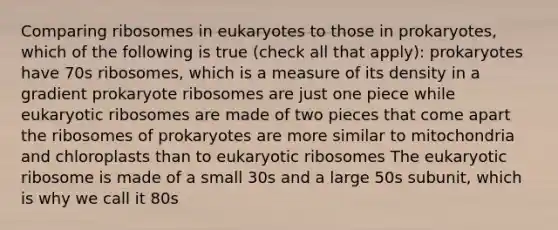 Comparing ribosomes in eukaryotes to those in prokaryotes, which of the following is true (check all that apply): prokaryotes have 70s ribosomes, which is a measure of its density in a gradient prokaryote ribosomes are just one piece while eukaryotic ribosomes are made of two pieces that come apart the ribosomes of prokaryotes are more similar to mitochondria and chloroplasts than to eukaryotic ribosomes The eukaryotic ribosome is made of a small 30s and a large 50s subunit, which is why we call it 80s